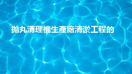 拋丸清理機生產廠清淤工程的深度刨析與技術創(chuàng)新探索，揭示施工技術的最終奧秘！